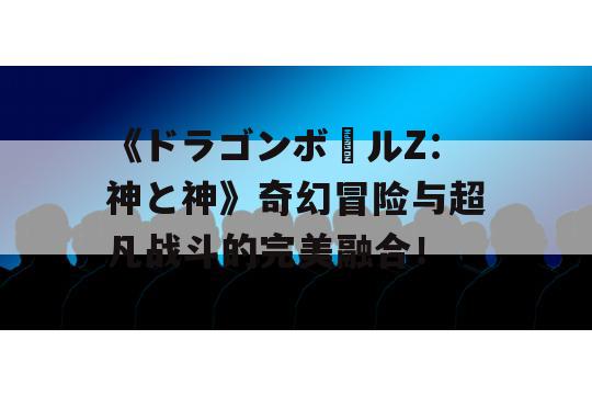 《ドラゴンボールZ：神と神》奇幻冒险与超凡战斗的完美融合！